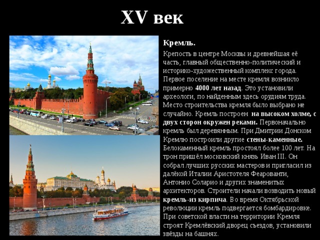 XV век Кремль. Крепость в центре Москвы и древнейшая её часть, главный общественно-политический и историко-художественный комплекс города. Первое поселение на месте кремля возникло примерно 4000 лет назад . Это установили археологи, по найденным здесь орудиям труда. Место строительства кремля было выбрано не случайно. Кремль построен на высоком холме, с двух сторон окружен реками. Первоначально кремль был деревянным. При Дмитрии Донском Кремлю построили другие стены-каменные. Белокаменный кремль простоял более 100 лет. На трон пришёл московский князь Иван III. Он собрал лучших русских мастеров и пригласил из далёкой Италии Аристотеля Феарованти, Антонио Соларио и других знаменитых архитекторов. Строители начали возводить новый кремль-из кирпича . Во время Октябрьской революции кремль подвергается бомбардировке. При советской власти на территории Кремля строят Кремлёвский дворец съездов, установили звёзды на башнях. 