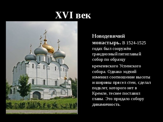 XVI век Новодевичий монастырь. В 1524-1525 годах был сооружён грандиозный пятиглавый собор по образцу кремлевского Успенского  собора. Однако зодчий изменил соотношение высоты и ширины прясел стен, сделал подклет, которого нет в Кремле, теснее поставил главы. Это придало собору динамичность. 