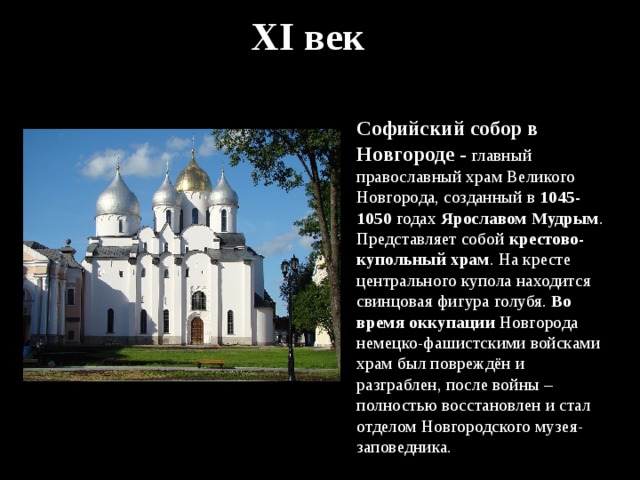 XI век Софийский собор в Новгороде - главный православный храм Великого Новгорода, созданный в 1045-1050 годах Ярославом Мудрым . Представляет собой крестово-купольный храм . На кресте центрального купола находится свинцовая фигура голубя. Во время оккупации Новгорода немецко-фашистскими войсками храм был повреждён и разграблен, после войны – полностью восстановлен и стал отделом Новгородского музея-заповедника. 