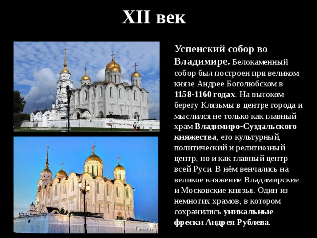 XII век Успенский собор во Владимире. Белокаменный собор был построен при великом князе Андрее Боголюбском в 1158-1160 годах . На высоком берегу Клязьмы в центре города и мыслился не только как главный храм Владимиро-Суздальского княжества , его культурный, политический и религиозный центр, но и как главный центр всей Руси. В нём венчались на великое княжение Владимирские и Московские князья. Один из немногих храмов, в котором сохранились уникальные фрески Андрея Рублева . 