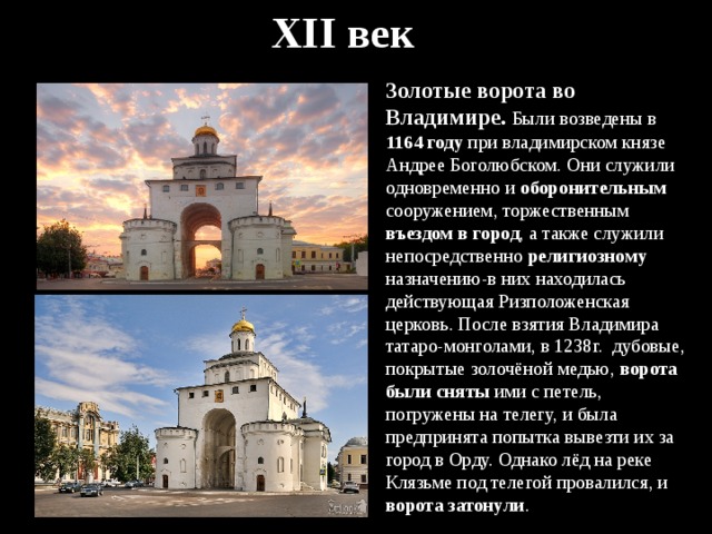 XII век Золотые ворота во Владимире. Были возведены в 1164 году при владимирском князе Андрее Боголюбском. Они служили одновременно и оборонительным сооружением, торжественным въездом в город , а также служили непосредственно религиозному назначению-в них находилась действующая Ризположенская церковь. После взятия Владимира татаро-монголами, в 1238г. дубовые, покрытые золочёной медью, ворота были сняты ими с петель, погружены на телегу, и была предпринята попытка вывезти их за город в Орду. Однако лёд на реке Клязьме под телегой провалился, и ворота затонули . 