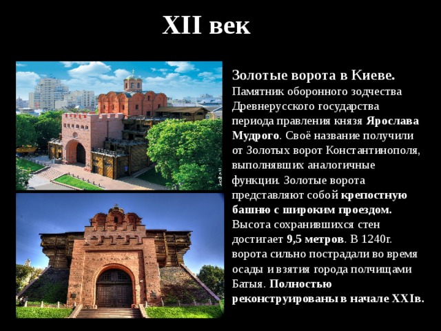 XII век Золотые ворота в Киеве. Памятник оборонного зодчества Древнерусского государства периода правления князя Ярослава Мудрого . Своё название получили от Золотых ворот Константинополя, выполнявших аналогичные функции. Золотые ворота представляют собой крепостную башню с широким проездом. Высота сохранившихся стен достигает 9,5 метров . В 1240г. ворота сильно пострадали во время осады и взятия города полчищами Батыя. Полностью реконструированы в начале XXIв. 