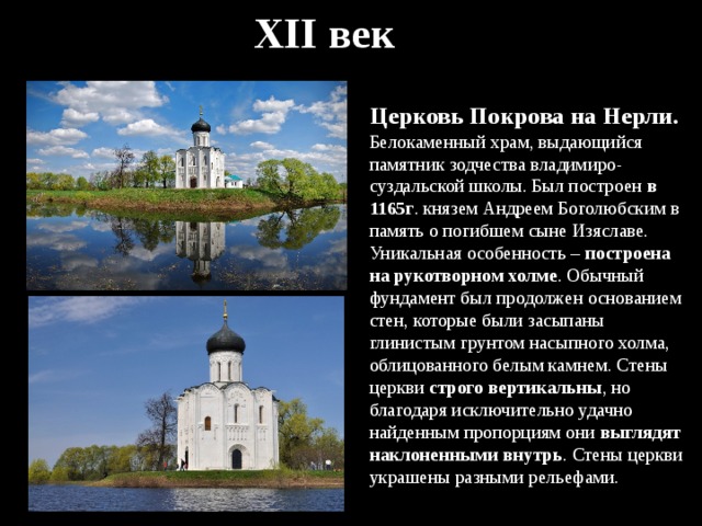 XII век Церковь Покрова на Нерли . Белокаменный храм, выдающийся памятник зодчества владимиро-суздальской школы. Был построен в 1165г . князем Андреем Боголюбским в память о погибшем сыне Изяславе. Уникальная особенность – построена на рукотворном холме . Обычный фундамент был продолжен основанием стен, которые были засыпаны глинистым грунтом насыпного холма, облицованного белым камнем. Стены церкви строго вертикальны , но благодаря исключительно удачно найденным пропорциям они выглядят наклоненными внутрь . Стены церкви украшены разными рельефами. 