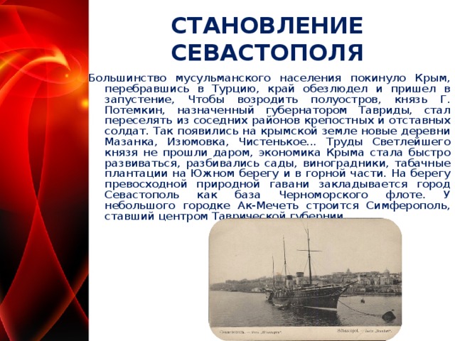 СТАНОВЛЕНИЕ СЕВАСТОПОЛЯ Большинство мусульманского населения покинуло Крым, перебравшись в Турцию, край обезлюдел и пришел в запустение, Чтобы возродить полуостров, князь Г. Потемкин, назначенный губернатором Тавриды, стал переселять из соседних районов крепостных и отставных солдат. Так появились на крымской земле новые деревни Мазанка, Изюмовка, Чистенькое... Труды Светлейшего князя не прошли даром, экономика Крыма стала быстро развиваться, разбивались сады, виноградники, табачные плантации на Южном берегу и в горной части. На берегу превосходной природной гавани закладывается город Севастополь как база Черноморского флоте. У небольшого городке Ак-Мечеть строится Симферополь, ставший центром Таврической губернии.  