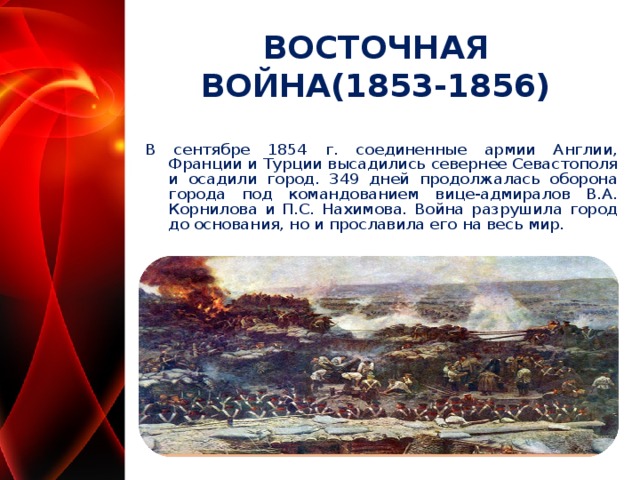 ВОСТОЧНАЯ ВОЙНА(1853-1856) В сентябре 1854 г. соединенные армии Англии, Франции и Турции высадились севернее Севастополя и осадили город. 349 дней продолжалась оборона города под командованием вице-адмиралов В.А. Корнилова и П.С. Нахимова. Война разрушила город до основания, но и прославила его на весь мир.   
