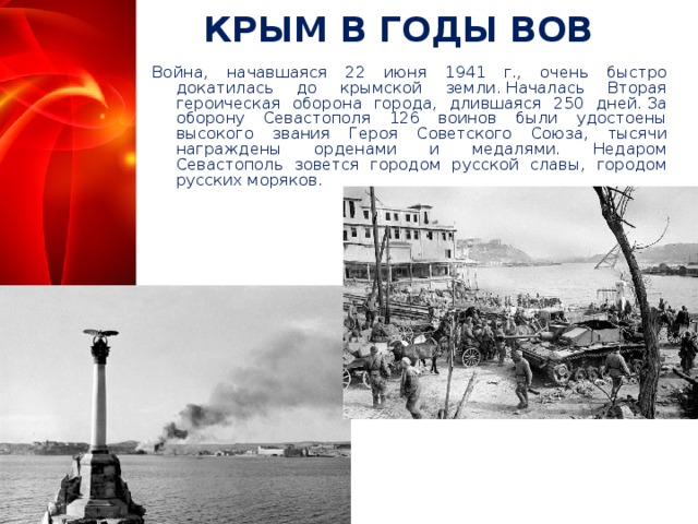КРЫМ В ГОДЫ ВОВ Война, начавшаяся 22 июня 1941 г., очень быстро докатилась до крымской земли. Началась Вторая героическая оборона города, длившаяся 250 дней. За оборону Севастополя 126 воинов были удостоены высокого звания Героя Советского Союза, тысячи награждены орденами и медалями. Недаром Севастополь зовется городом русской славы, городом русских моряков.  