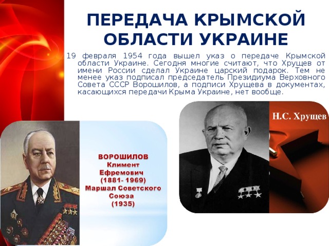 ПЕРЕДАЧА КРЫМСКОЙ ОБЛАСТИ УКРАИНЕ 19 февраля 1954 года вышел указ о передаче Крымской области Украине. Сегодня многие считают, что Хрущев от имени России сделал Украине царский подарок. Тем не менее указ подписал председатель Президиума Верховного Совета СССР Ворошилов, а подписи Хрущева в документах, касающихся передачи Крыма Украине, нет вообще.  