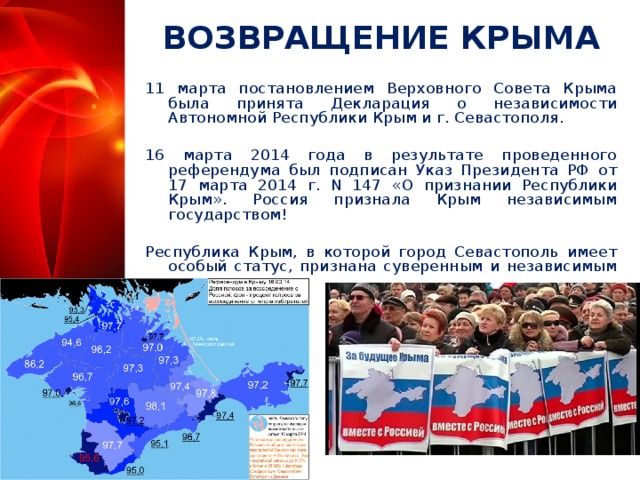 ВОЗВРАЩЕНИЕ КРЫМА 11 марта постановлением Верховного Совета Крыма была принята Декларация о независимости Автономной Республики Крым и г. Севастополя. 16 марта 2014 года в результате проведенного референдума был подписан Указ Президента РФ от 17 марта 2014 г. N 147 «О признании Республики Крым». Россия признала Крым независимым государством! Республика Крым, в которой город Севастополь имеет особый статус, признана суверенным и независимым государством.  