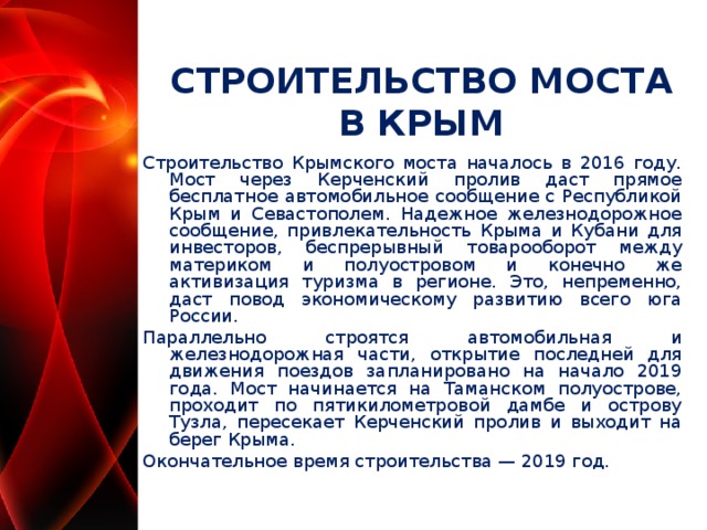 СТРОИТЕЛЬСТВО МОСТА В КРЫМ Строительство Крымского моста началось в 2016 году. Мост через Керченский пролив даст прямое бесплатное автомобильное сообщение с Республикой Крым и Севастополем. Надежное железнодорожное сообщение, привлекательность Крыма и Кубани для инвесторов, беспрерывный товарооборот между материком и полуостровом и конечно же активизация туризма в регионе. Это, непременно, даст повод экономическому развитию всего юга России. Параллельно строятся автомобильная и железнодорожная части, открытие последней для движения поездов запланировано на начало 2019 года. Мост начинается на Таманском полуострове, проходит по пятикилометровой дамбе и острову Тузла, пересекает Керченский пролив и выходит на берег Крыма. Окончательное время строительства — 2019 год.  