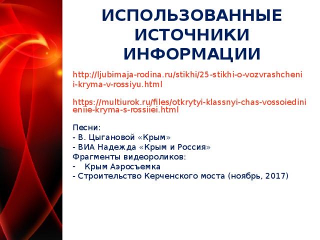ИСПОЛЬЗОВАННЫЕ ИСТОЧНИКИ ИНФОРМАЦИИ http://ljubimaja-rodina.ru/stikhi/25-stikhi-o-vozvrashchenii-kryma-v-rossiyu.html https://multiurok.ru/files/otkrytyi-klassnyi-chas-vossoiedinieniie-kryma-s-rossiiei.html Песни: - В. Цыгановой «Крым» - ВИА Надежда «Крым и Россия» Фрагменты видеороликов: Крым Аэросъемка - Строительство Керченского моста (ноябрь, 2017)  