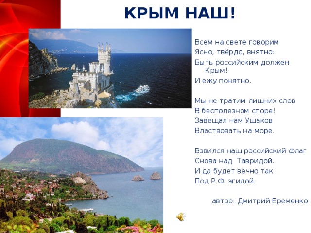 КРЫМ НАШ! Всем на свете говорим Ясно, твёрдо, внятно: Быть российским должен Крым! И ежу понятно.   Мы не тратим лишних слов В бесполезном споре! Завещал нам Ушаков Властвовать на море.   Взвился наш российский флаг Снова над  Тавридой. И да будет вечно так Под Р.Ф. эгидой. автор: Дмитрий Еременко  