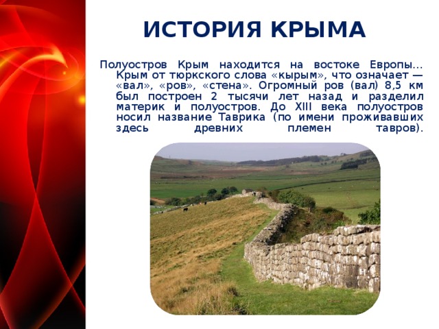 ИСТОРИЯ КРЫМА Полуостров Крым находится на востоке Европы… Крым от тюркского слова «кырым», что означает — «вал», «ров», «стена». Огромный ров (вал) 8,5 км был построен 2 тысячи лет назад и разделил материк и полуостров. До XIII века полуостров носил название Таврика (по имени проживавших здесь древних племен тавров).    