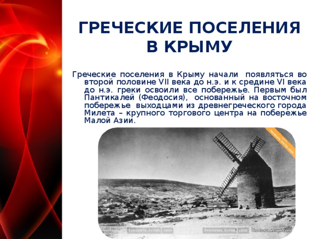 ГРЕЧЕСКИЕ ПОСЕЛЕНИЯ В КРЫМУ Греческие поселения в Крыму начали  появляться во второй половине VII века до н.э. и к средине VI века до н.э. греки освоили все побережье. Первым был Пантикалей (Феодосия),  основанный на восточном побережье  выходцами из древнегреческого города Милета – крупного торгового центра на побережье Малой Азии.  