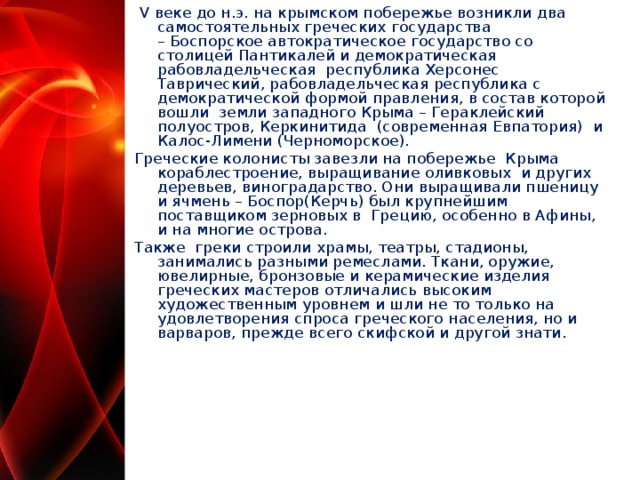   V веке до н.э. на крымском побережье возникли два самостоятельных греческих государства – Боспорское автократическое государство со столицей Пантикалей и демократическая рабовладельческая  республика Херсонес Таврический, рабовладельческая республика с демократической формой правления, в состав которой вошли  земли западного Крыма – Гераклейский полуостров, Керкинитида  (современная Евпатория)  и Калос-Лимени (Черноморское). Греческие колонисты завезли на побережье  Крыма кораблестроение, выращивание оливковых  и других деревьев, виноградарство. Они выращивали пшеницу и ячмень – Боспор(Керчь) был крупнейшим поставщиком зерновых в  Грецию, особенно в Афины, и на многие острова. Также  греки строили храмы, театры, стадионы, занимались разными ремеслами. Ткани, оружие, ювелирные, бронзовые и керамические изделия греческих мастеров отличались высоким художественным уровнем и шли не то только на  удовлетворения спроса греческого населения, но и варваров, прежде всего скифской и другой знати.  