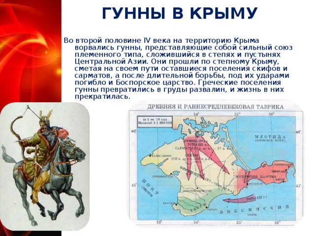 ГУННЫ В КРЫМУ Во второй половине IV века на территорию Крыма ворвались гунны, представляющие собой сильный союз племенного типа, сложившийся в степях и пустынях Центральной Азии. Они прошли по степному Крыму, сметая на своем пути оставшиеся поселения скифов и сарматов, а после длительной борьбы, под их ударами погибло и Боспорское царство. Греческие поселения гунны превратились в груды развалин, и жизнь в них прекратилась.  