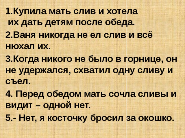 1.Купила мать слив и хотела  их дать детям после обеда. 2.Ваня никогда не ел слив и всё нюхал их. 3.Когда никого не было в горнице, он не удержался, схватил одну сливу и съел. 4. Перед обедом мать сочла сливы и видит – одной нет. 5.- Нет, я косточку бросил за окошко.     