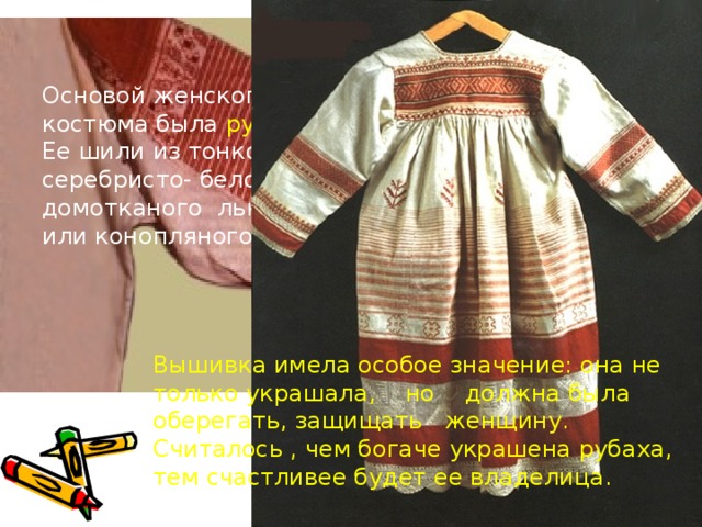 Основой женского костюма была рубаха. Ее шили из тонкого серебристо- белого домотканого льняного или конопляного полотна. Вышивка имела особое значение: она не только украшала, но должна была оберегать, защищать женщину. Считалось , чем богаче украшена рубаха, тем счастливее будет ее владелица. 