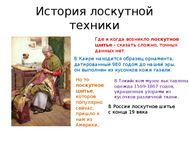 История лоскутной техники Где и когда возникло лоскутное шитье - сказать сложно, точных данных нет. В Каире находится образец орнамента, датированный 980 годом до нашей эры, он выполнен из кусочков кожи газели. Но то лоскутное шитье , которое популярно сейчас, пришло к нам из Америки . В Токийском музее выставлена одежда 1569-1867 годов, украшенная узорами из кусочков различной ткани. В России лоскутное шитье с конца 19 века 