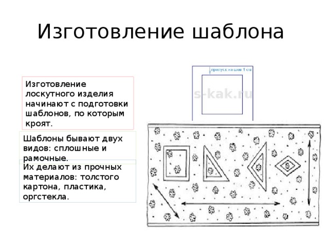 Изготовление шаблона  Изготовление лоскутного изделия начинают с подготовки шаблонов, по которым кроят. Шаблоны бывают двух видов: сплошные и рамочные. Их делают из прочных материалов: толстого картона, пластика, оргстекла. 
