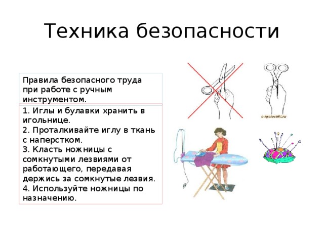 Техника безопасности Правила безопасного труда при работе с ручным инструментом. 1. Иглы и булавки хранить в игольнице. 2. Проталкивайте иглу в ткань с наперстком. 3. Класть ножницы с сомкнутыми лезвиями от работающего, передавая держись за сомкнутые лезвия. 4. Используйте ножницы по назначению. 