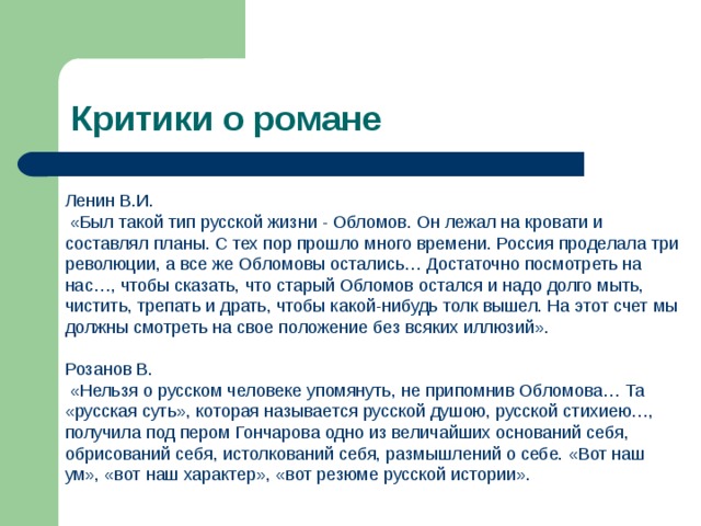 Критики о романе Ленин В.И.  «Был такой тип русской жизни - Обломов. Он лежал на кровати и составлял планы. С тех пор прошло много времени. Россия проделала три революции, а все же Обломовы остались… Достаточно посмотреть на нас…, чтобы сказать, что старый Обломов остался и надо долго мыть, чистить, трепать и драть, чтобы какой-нибудь толк вышел. На этот счет мы должны смотреть на свое положение без всяких иллюзий». Розанов В.  «Нельзя о русском человеке упомянуть, не припомнив Обломова… Та «русская суть», которая называется русской душою, русской стихиею…, получила под пером Гончарова одно из величайших оснований себя, обрисований себя, истолкований себя, размышлений о себе. «Вот наш ум», «вот наш характер», «вот резюме русской истории». 