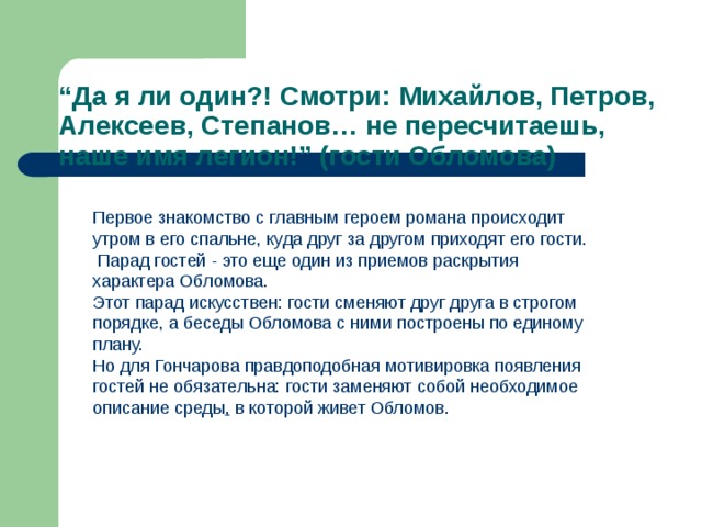 “ Да я ли один?! Смотри: Михайлов, Петров, Алексеев, Степанов… не пересчитаешь, наше имя легион!” (гости Обломова) Первое знакомство с главным героем романа происходит утром в его спальне, куда друг за другом приходят его гости.  Парад гостей - это еще один из приемов раскрытия характера Обломова. Этот парад искусствен: гости сменяют друг друга в строгом порядке, а беседы Обломова с ними построены по единому плану. Но для Гончарова правдоподобная мотивировка появления гостей не обязательна: гости заменяют собой необходимое описание среды , в которой живет Обломов. 
