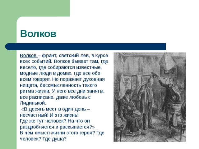 Волков Волков – франт, светский лев, в курсе всех событий. Волков бывает там, где весело, где собираются известные, модные люди в домах, где все обо всем говорят. Но поражает духовная нищета, бессмысленность такого ритма жизни. У него все дни заняты, все расписано, даже любовь с Лидинькой.  «В десять мест в один день – несчастный! И это жизнь! Где же тут человек? На что он раздробляется и рассыпается?» В чем смысл жизни этого героя? Где человек? Где душа? 