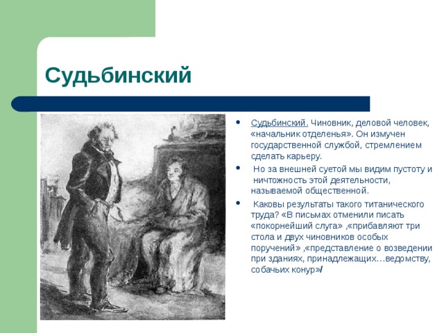 Судьбинский Судьбинский. Чиновник, деловой человек, «начальник отделенья». Он измучен государственной службой, стремлением сделать карьеру.  Но за внешней суетой мы видим пустоту и ничтожность этой деятельности, называемой общественной.  Каковы результаты такого титанического труда? «В письмах отменили писать «покорнейший слуга» ,«прибавляют три стола и двух чиновников особых поручений» ,«представление о возведении при зданиях, принадлежащих…ведомству, собачьих конур» /  