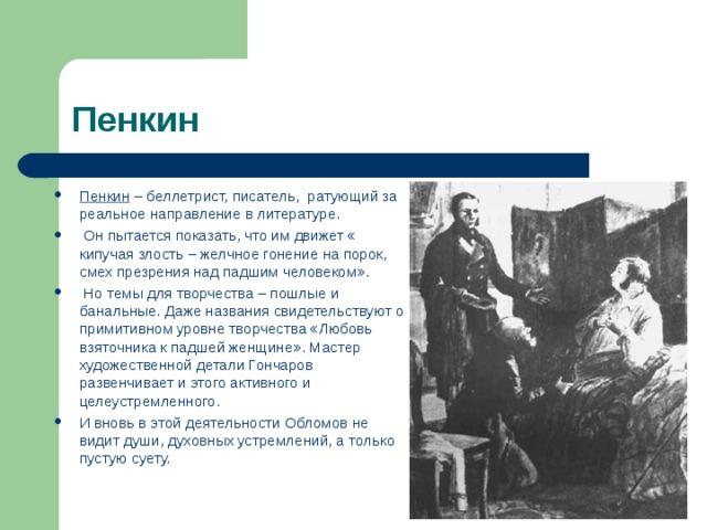Пенкин Пенкин – беллетрист, писатель, ратующий за реальное направление в литературе.  Он пытается показать, что им движет « кипучая злость – желчное гонение на порок, смех презрения над падшим человеком».  Но темы для творчества – пошлые и банальные. Даже названия свидетельствуют о примитивном уровне творчества «Любовь взяточника к падшей женщине». Мастер художественной детали Гончаров развенчивает и этого активного и целеустремленного. И вновь в этой деятельности Обломов не видит души, духовных устремлений, а только пустую суету.  