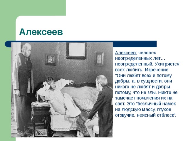 Алексеев Алексеев: человек неопределенных лет… неопределенный. Ухитряется всех любить. Изречение: “Они любят всех и потому добры, а, в сущности, они никого не любят и добры потому, что не злы. Никто не замечает появления их на свет. Это “безличный намек на людскую массу, глухое отзвучие, неясный отблеск”. 