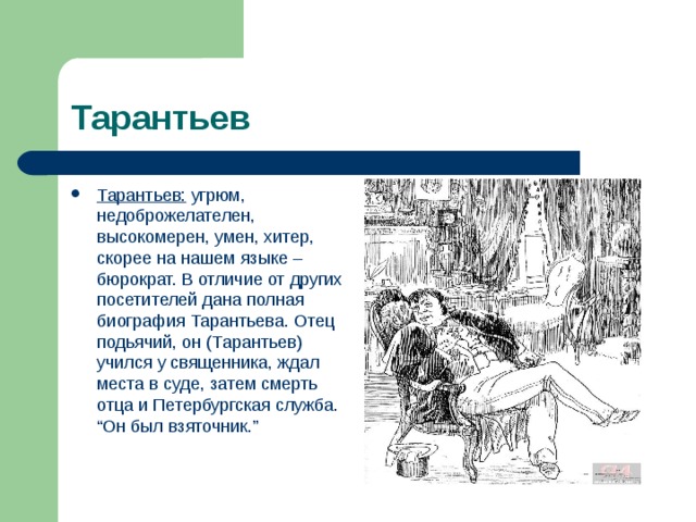 Тарантьев Тарантьев: угрюм, недоброжелателен, высокомерен, умен, хитер, скорее на нашем языке – бюрократ. В отличие от других посетителей дана полная биография Тарантьева. Отец подьячий, он (Тарантьев) учился у священника, ждал места в суде, затем смерть отца и Петербургская служба. “Он был взяточник.”  