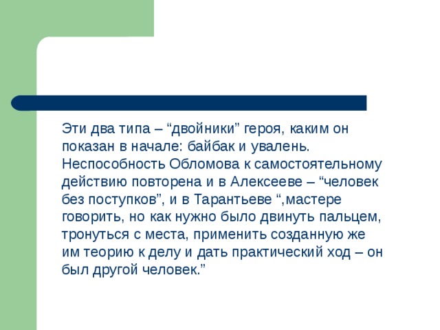 Эти два типа – “двойники” героя, каким он показан в начале: байбак и увалень. Неспособность Обломова к самостоятельному действию повторена и в Алексееве – “человек без поступков”, и в Тарантьеве “,мастере говорить, но как нужно было двинуть пальцем, тронуться с места, применить созданную же им теорию к делу и дать практический ход – он был другой человек.” 