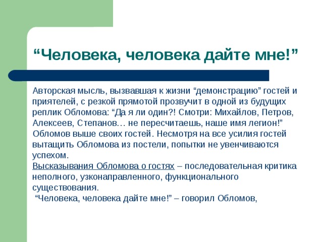 “ Человека, человека дайте мне!” Авторская мысль, вызвавшая к жизни “демонстрацию” гостей и приятелей, с резкой прямотой прозвучит в одной из будущих реплик Обломова: “Да я ли один?! Смотри: Михайлов, Петров, Алексеев, Степанов… не пересчитаешь, наше имя легион!” Обломов выше своих гостей. Несмотря на все усилия гостей вытащить Обломова из постели, попытки не увенчиваются успехом. Высказывания Обломова о гостях – последовательная критика неполного, узконаправленного, функционального существования. “ Человека, человека дайте мне!” – говорил Обломов, 