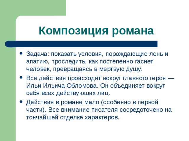 Композиция романа  Задача: показать условия, порождающие лень и апатию, проследить, как постепенно гаснет человек, превращаясь в мертвую душу. Все действия происходят вокруг главного героя — Ильи Ильича Обломова. Он объединяет вокруг себя всех действующих лиц. Действия в романе мало (особенно в первой части). Все внимание писателя сосредоточено на тончайшей отделке характеров. 