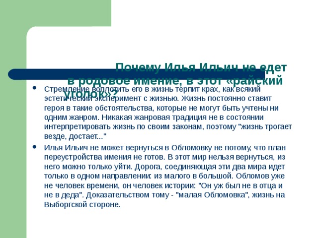       Почему Илья Ильич не едет в родовое имение, в этот «райский уголок»?   Стремление воплотить его в жизнь терпит крах, как всякий эстетический эксперимент с жизнью. Жизнь постоянно ставит героя в такие обстоятельства, которые не могут быть учтены ни одним жанром. Никакая жанровая традиция не в состоянии интерпретировать жизнь по своим законам, поэтому 