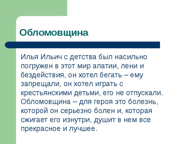 Обломовщина Илья Ильич с детства был насильно погружен в этот мир апатии, лени и бездействия, он хотел бегать – ему запрещали, он хотел играть с крестьянскими детьми, его не отпускали. Обломовщина – для героя это болезнь, которой он серьезно болен и, которая сжигает его изнутри, душит в нем все прекрасное и лучшее. 