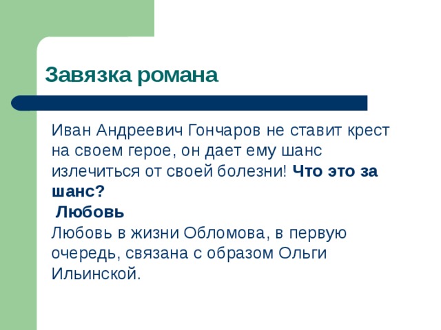 Завязка романа Иван Андреевич Гончаров не ставит крест на своем герое, он дает ему шанс излечиться от своей болезни! Что это за шанс?  Любовь Любовь в жизни Обломова, в первую очередь, связана с образом Ольги Ильинской. 