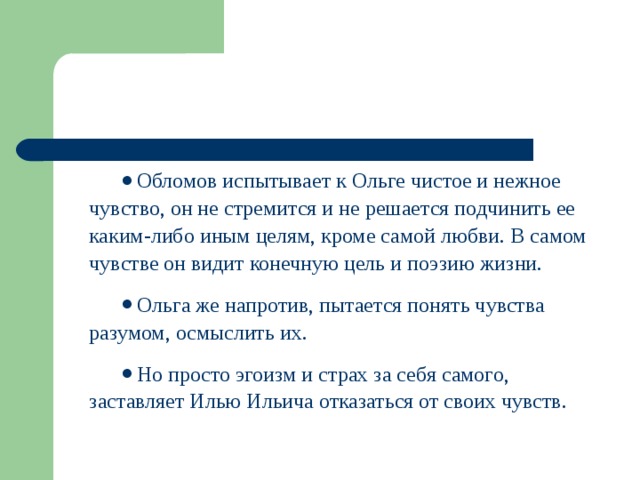 Обломов испытывает к Ольге чистое и нежное чувство, он не стремится и не решается подчинить ее каким-либо иным целям, кроме самой любви. В самом чувстве он видит конечную цель и поэзию жизни. Ольга же напротив, пытается понять чувства разумом, осмыслить их. Но просто эгоизм и страх за себя самого, заставляет Илью Ильича отказаться от своих чувств.  