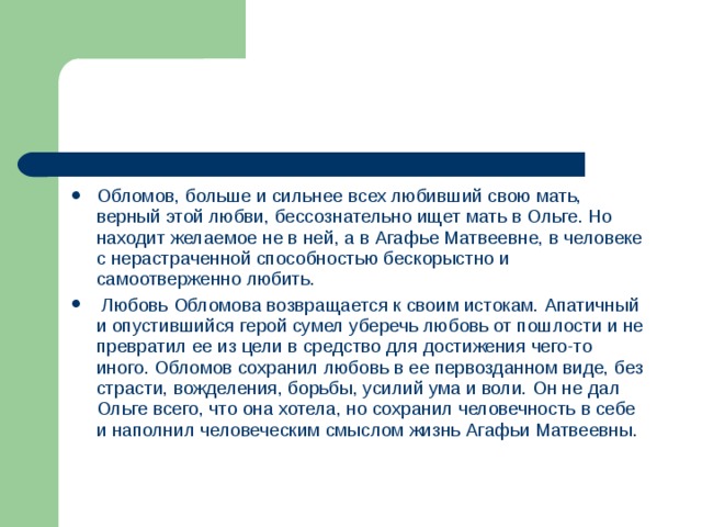 Обломов, больше и сильнее всех любивший свою мать, верный этой любви, бессознательно ищет мать в Ольге. Но находит желаемое не в ней, а в Агафье Матвеевне, в человеке с нерастраченной способностью бескорыстно и самоотверженно любить.  Любовь Обломова возвращается к своим истокам. Апатичный и опустившийся герой сумел уберечь любовь от пошлости и не превратил ее из цели в средство для достижения чего-то иного. Обломов сохранил любовь в ее первозданном виде, без страсти, вожделения, борьбы, усилий ума и воли. Он не дал Ольге всего, что она хотела, но сохранил человечность в себе и наполнил человеческим смыслом жизнь Агафьи Матвеевны.  