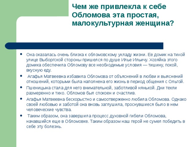 Чем же привлекла к себе Обломова эта простая, малокультурная женщина?   Она оказалась очень близка к обломовскому укладу жизни. Ее домик на тихой улице Выборгской стороны пришелся по душе Илье Ильичу. Хозяйка этого домика обеспечила Обломову все необходимые условия — тишину, покой, вкусную еду.  Агафья Матвеевна избавила Обломова от объяснений в любви и выяснений отношений, которыми была наполнена его жизнь в период общения с Ольгой. Пшеницына стала для него внимательной, заботливой нянькой. Дни текли размеренно и тихо. Обломов был спокоен и счастлив. Агафья Матвеевна бескорыстно и самоотверженно любила Обломова. Однако своей любовью и заботой она вновь заглушила, проснувшиеся было в нем человеческие чувства.  Таким образом, она завершила процесс духовной гибели Обломова, начавшийся еще в Обломовке. Таким образом наш герой не сумел победить в себе эту болезнь.  