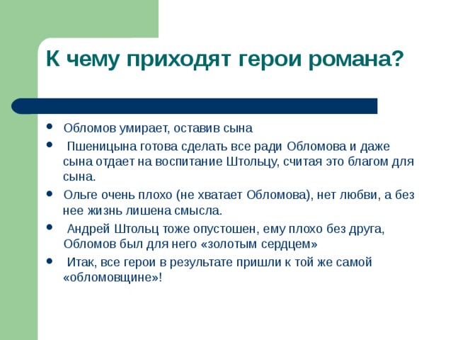К чему приходят герои романа?   Обломов умирает, оставив сына  Пшеницына готова сделать все ради Обломова и даже сына отдает на воспитание Штольцу, считая это благом для сына. Ольге очень плохо (не хватает Обломова), нет любви, а без нее жизнь лишена смысла.  Андрей Штольц тоже опустошен, ему плохо без друга, Обломов был для него «золотым сердцем»  Итак, все герои в результате пришли к той же самой «обломовщине»!  