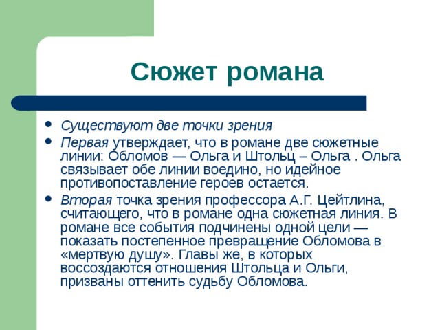 Сюжет романа Существуют две точки зрения Первая утвержда­ет, что в романе две сюжетные линии: Обломов — Ольга и Штольц – Ольга . Ольга связывает обе линии воедино, но идейное противопоставление героев остается. Вторая точка зрения профессора А.Г. Цейтлина, считающего, что в романе одна сюжетная линия. В романе все события подчинены одной цели — показать постепенное превращение Обломова в «мертвую душу». Главы же, в которых воссоздаются отношения Штольца и Ольги, призваны оттенить судьбу Обломова. 