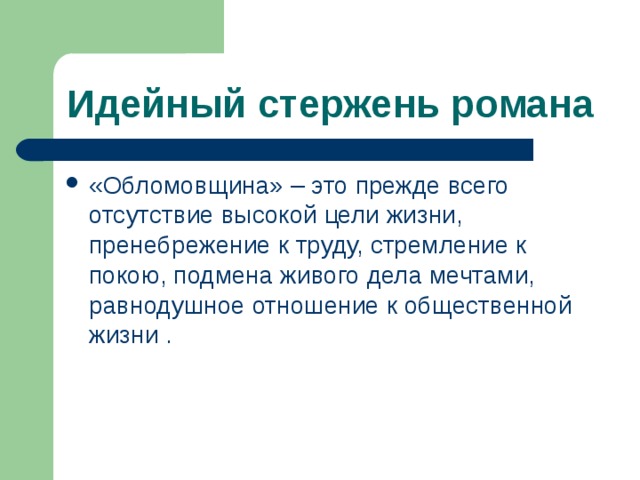 Идейный стержень романа «Обломовщина» – это прежде всего отсутствие высокой цели жизни, пренебрежение к труду, стремление к покою, подмена живого дела мечтами, равнодушное отношение к общественной жизни . 