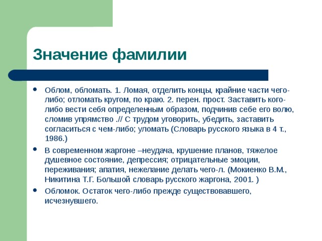 Значение фамилии Облом, обломать. 1. Ломая, отделить концы, крайние части чего-либо; отломать кругом, по краю. 2. перен. прост. Заставить кого-либо вести себя определенным образом, подчинив себе его волю, сломив упрямство .// С трудом уговорить, убедить, заставить согласиться с чем-либо; уломать (Словарь русского языка в 4 т., 1986.) В современном жаргоне –неудача, крушение планов, тяжелое душевное состояние, депрессия; отрицательные эмоции, переживания; апатия, нежелание делать чего-л. (Мокиенко В.М., Никитина Т.Г. Большой словарь русского жаргона, 2001. ) Обломок. Остаток чего-либо прежде существовавшего, исчезнувшего.  