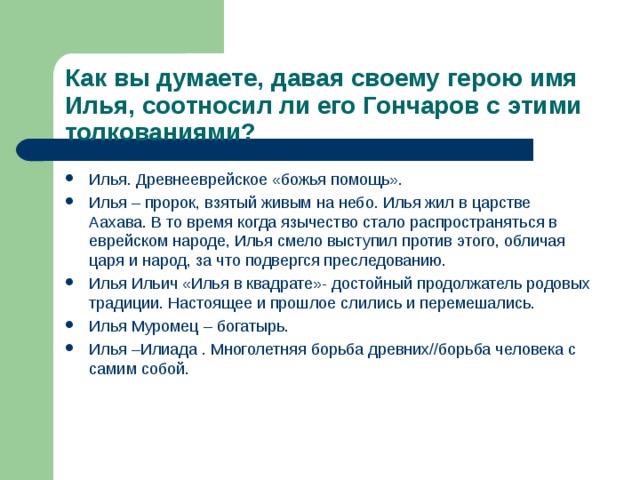 Как вы думаете, давая своему герою имя Илья, соотносил ли его Гончаров с этими толкованиями? Илья. Древнееврейское «божья помощь». Илья – пророк, взятый живым на небо. Илья жил в царстве Аахава. В то время когда язычество стало распространяться в еврейском народе, Илья смело выступил против этого, обличая царя и народ, за что подвергся преследованию. Илья Ильич «Илья в квадрате»- достойный продолжатель родовых традиции. Настоящее и прошлое слились и перемешались. Илья Муромец – богатырь. Илья –Илиада . Многолетняя борьба древних//борьба человека с самим собой.  