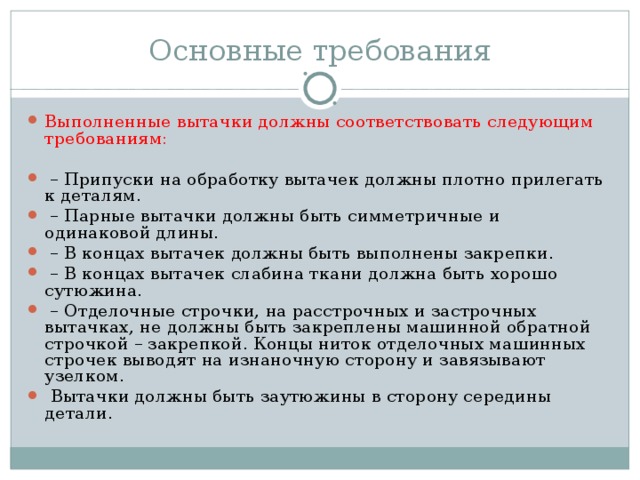 Основные требования Выполненные вытачки должны соответствовать следующим требованиям: – Припуски на обработку вытачек должны плотно прилегать к деталям. – Парные вытачки должны быть симметричные и одинаковой длины. – В концах вытачек должны быть выполнены закрепки. – В концах вытачек слабина ткани должна быть хорошо сутюжина. – Отделочные строчки, на расстрочных и застрочных вытачках, не должны быть закреплены машинной обратной строчкой – закрепкой. Концы ниток отделочных машинных строчек выводят на изнаночную сторону и завязывают узелком.  Вытачки должны быть заутюжины в сторону середины детали. 