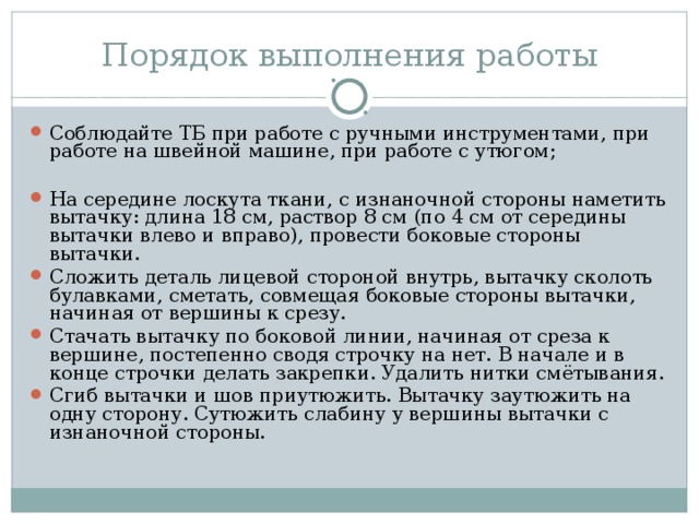 Порядок выполнения работы Соблюдайте ТБ при работе с ручными инструментами, при работе на швейной машине, при работе с утюгом;  На середине лоскута ткани, с изнаночной стороны наметить вытачку: длина 18 см, раствор 8 см (по 4 см от середины вытачки влево и вправо), провести боковые стороны вытачки. Сложить деталь лицевой стороной внутрь, вытачку сколоть булавками, сметать, совмещая боковые стороны вытачки, начиная от вершины к срезу. Стачать вытачку по боковой линии, начиная от среза к вершине, постепенно сводя строчку на нет. В начале и в конце строчки делать закрепки. Удалить нитки смётывания. Сгиб вытачки и шов приутюжить. Вытачку заутюжить на одну сторону. Сутюжить слабину у вершины вытачки с изнаночной стороны. 