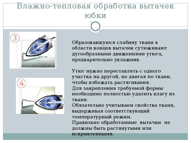Влажно-тепловая обработка вытачек юбки Образовавшуюся слабину ткани в области концов вытачек сутюживают дугообразными движениями утюга, предварительно увлажнив. Утюг нужно переставлять с одного участка на другой, не двигая по ткани, чтобы избежать растягивания. Для закрепления требуемой формы необходимо полностью удалить влагу из ткани. Обязательно учитываем свойства ткани, выдерживая соответствующий температурный режим. Правильно обработанные вытачки не должны быть растянутыми или искривленными. 