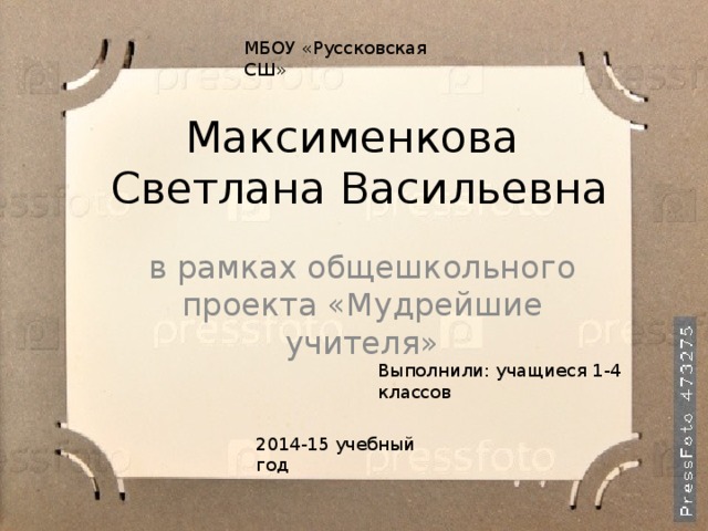 МБОУ «Руссковская СШ» Максименкова  Светлана Васильевна в рамках общешкольного проекта «Мудрейшие учителя» Выполнили: учащиеся 1-4 классов 2014-15 учебный год 