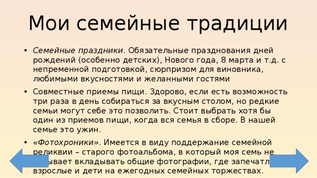 Мои семейные традиции Семейные праздники . Обязательные празднования дней рождений (особенно детских), Нового года, 8 марта и т.д. с непременной подготовкой, сюрпризом для виновника, любимыми вкусностями и желанными гостями Совместные приемы пищи. Здорово, если есть возможность три раза в день собираться за вкусным столом, но редкие семьи могут себе это позволить. Стоит выбрать хотя бы один из приемов пищи, когда вся семья в сборе. В нашей семье это ужин. «Фотохроники» . Имеется в виду поддержание семейной реликвии – старого фотоальбома, в который моя семь не забывает вкладывать общие фотографии, где запечатлены взрослые и дети на ежегодных семейных торжествах. 